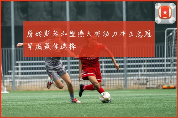 詹姆斯若加盟热火将助力冲击总冠军成最佳选择