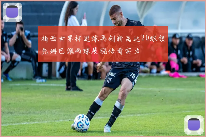 梅西世界杯进球再创新高达20球领先姆巴佩两球展现传奇实力