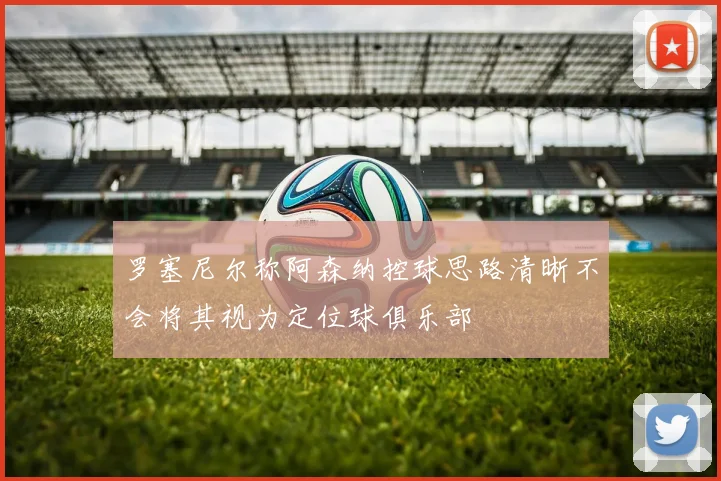 罗塞尼尔称阿森纳控球思路清晰不会将其视为定位球俱乐部