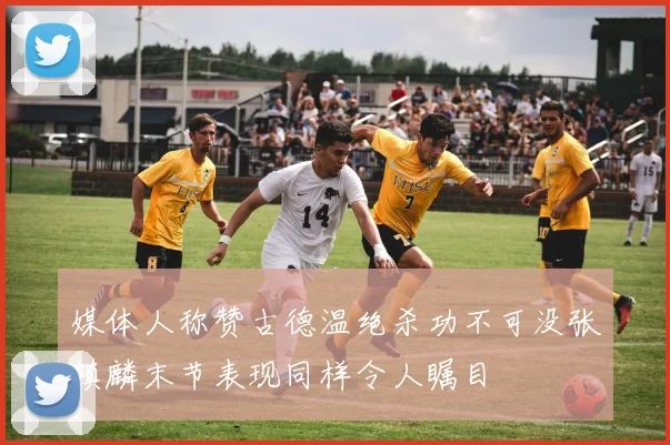 媒体人称赞古德温绝杀功不可没张镇麟末节表现同样令人瞩目