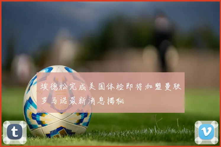 埃德松完成美国体检即将加盟曼联罗马诺最新消息揭秘