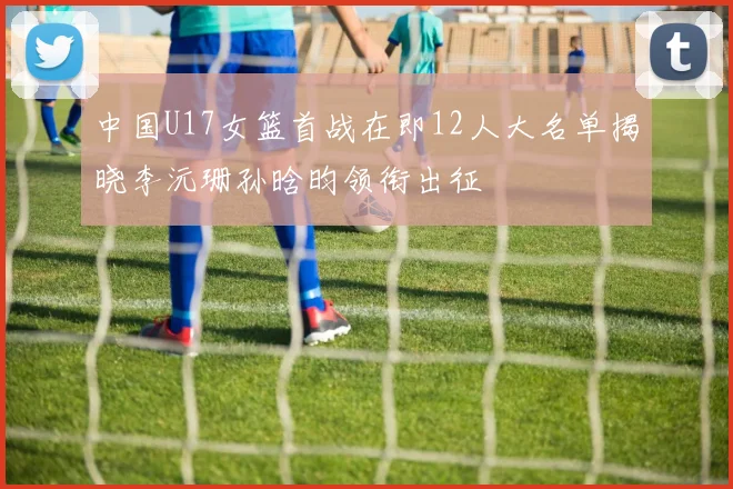 中国U17女篮首战在即12人大名单揭晓李沅珊孙晗昀领衔出征