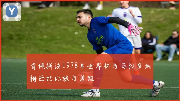 肯佩斯谈1978年世界杯与马拉多纳梅西的比较与差距