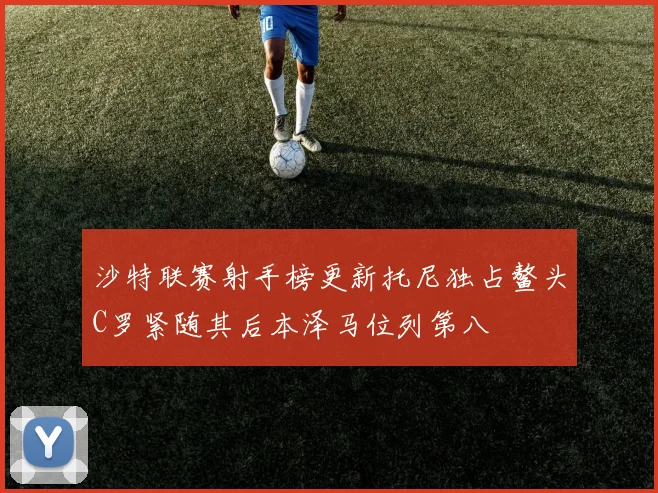 沙特联赛射手榜更新托尼独占鳌头C罗紧随其后本泽马位列第八