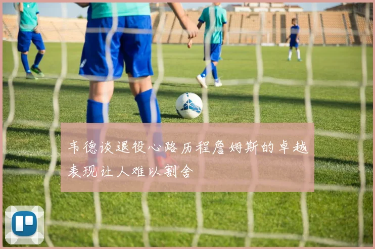 韦德谈退役心路历程詹姆斯的卓越表现让人难以割舍
