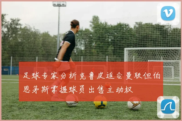 足球专家分析克鲁皮适合曼联但伯恩茅斯掌握球员出售主动权