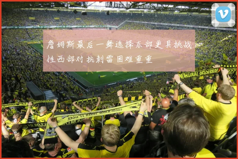 詹姆斯最后一舞选择东部更具挑战性西部对抗刺雷困难重重