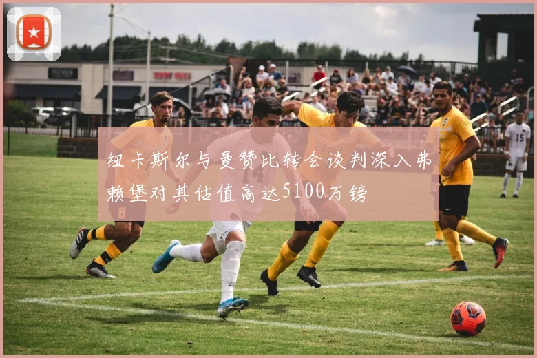 纽卡斯尔与曼赞比转会谈判深入弗赖堡对其估值高达5100万镑