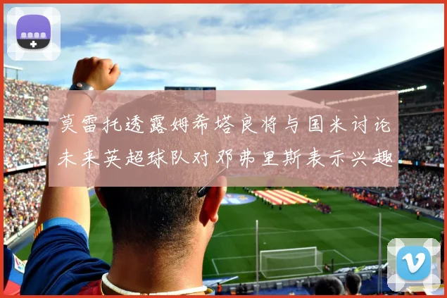 莫雷托透露姆希塔良将与国米讨论未来英超球队对邓弗里斯表示兴趣