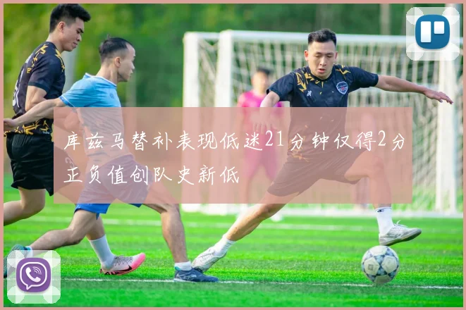 库兹马替补表现低迷21分钟仅得2分正负值创队史新低