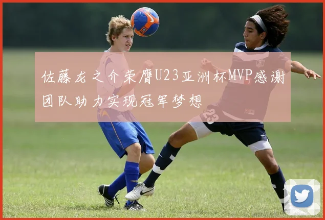 佐藤龙之介荣膺U23亚洲杯MVP感谢团队助力实现冠军梦想