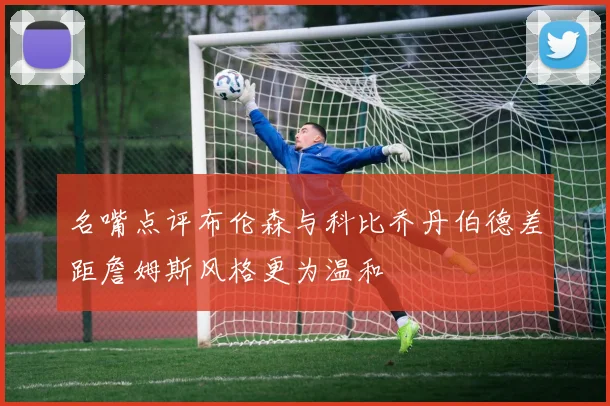 名嘴点评布伦森与科比乔丹伯德差距詹姆斯风格更为温和