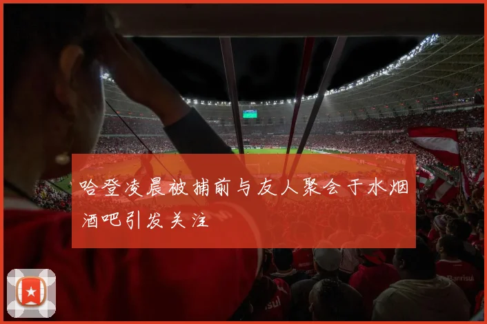 哈登凌晨被捕前与友人聚会于水烟酒吧引发关注