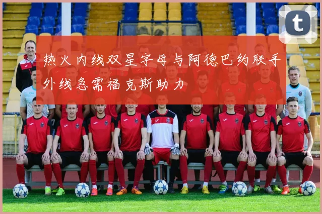 热火内线双星字母与阿德巴约联手外线急需福克斯助力