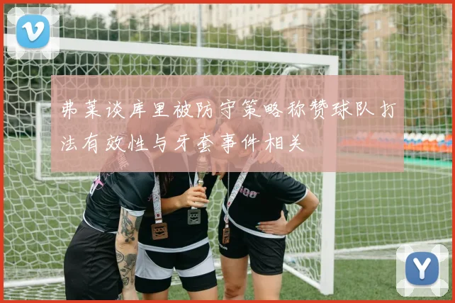 弗莱谈库里被防守策略称赞球队打法有效性与牙套事件相关