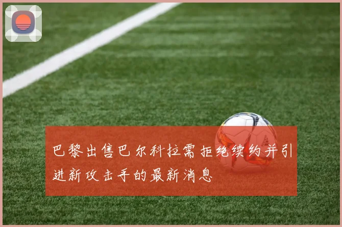 巴黎出售巴尔科拉需拒绝续约并引进新攻击手的最新消息
