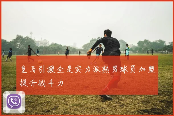 皇马引援全是实力派熟男球员加盟提升战斗力