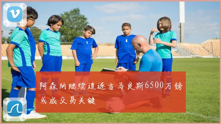 阿森纳继续追逐吉马良斯6500万镑或成交易关键