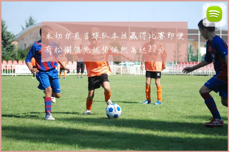 米切尔直言球队本该赢得比赛即便有松懈领先优势依然高达22分