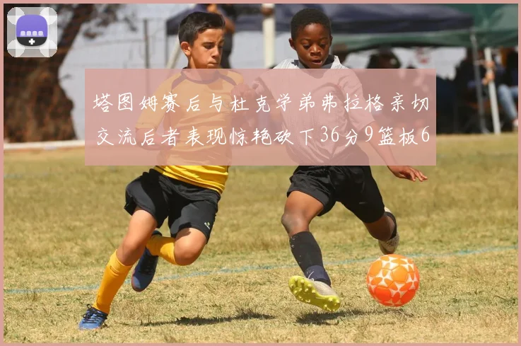塔图姆赛后与杜克学弟弗拉格亲切交流后者表现惊艳砍下36分9篮板6助攻