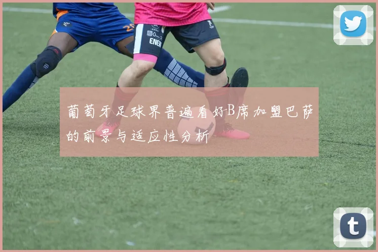 葡萄牙足球界普遍看好B席加盟巴萨的前景与适应性分析