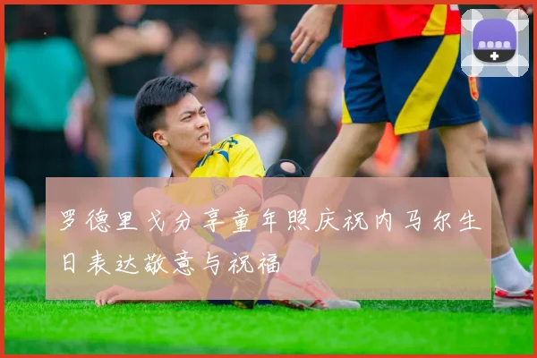 罗德里戈分享童年照庆祝内马尔生日表达敬意与祝福